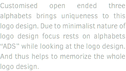Customised open ended three alphabets brings uniqueness to this logo design. Due to minimalist nature of logo design focus rests on alphabets “ADS” while looking at the logo design. And thus helps to memorize the whole logo design. 